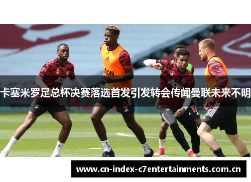 卡塞米罗足总杯决赛落选首发引发转会传闻曼联未来不明 卡塞米罗足总杯决赛落选首发引发转会传闻曼联未来不明
