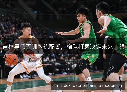 吉林男篮青训教练配置，梯队打磨决定未来上限
